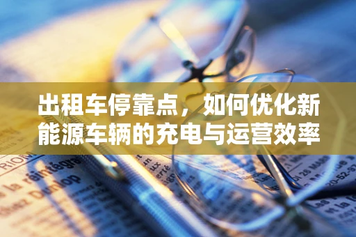 出租车停靠点，如何优化新能源车辆的充电与运营效率？
