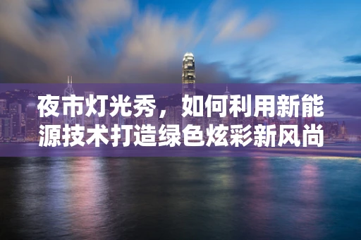 夜市灯光秀，如何利用新能源技术打造绿色炫彩新风尚？