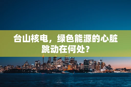 台山核电，绿色能源的心脏跳动在何处？