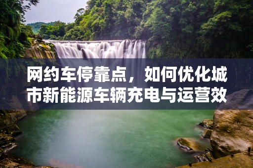 网约车停靠点，如何优化城市新能源车辆充电与运营效率？