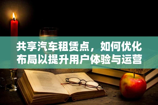 共享汽车租赁点，如何优化布局以提升用户体验与运营效率？