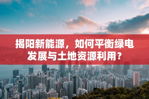 揭阳新能源，如何平衡绿电发展与土地资源利用？