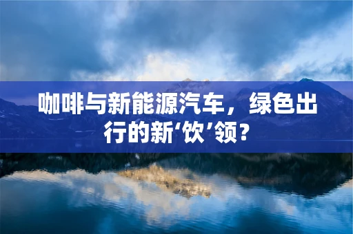 咖啡与新能源汽车，绿色出行的新‘饮’领？