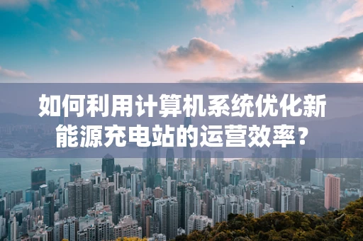 如何利用计算机系统优化新能源充电站的运营效率？