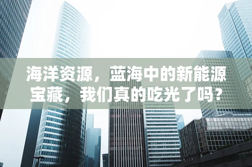 海洋资源，蓝海中的新能源宝藏，我们真的吃光了吗？
