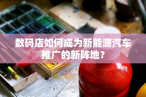 数码店如何成为新能源汽车推广的新阵地？