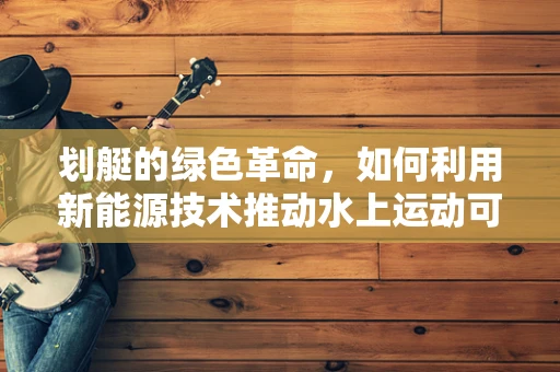 划艇的绿色革命，如何利用新能源技术推动水上运动可持续发展？