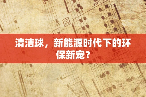 清洁球，新能源时代下的环保新宠？