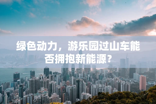 绿色动力，游乐园过山车能否拥抱新能源？