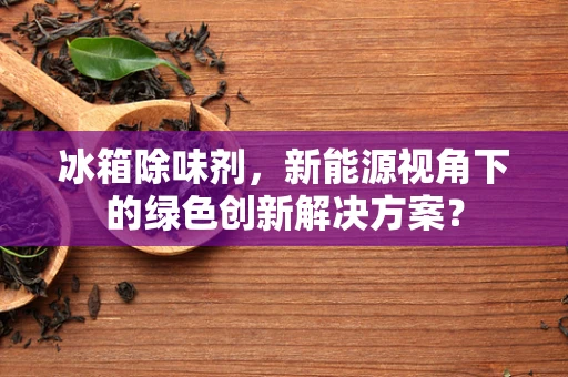 冰箱除味剂，新能源视角下的绿色创新解决方案？