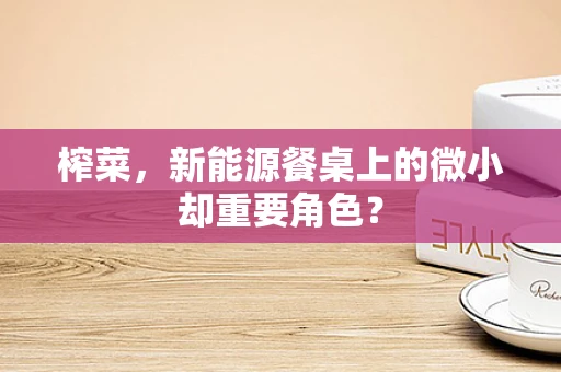 榨菜，新能源餐桌上的微小却重要角色？