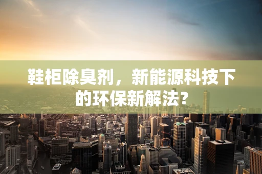 鞋柜除臭剂，新能源科技下的环保新解法？