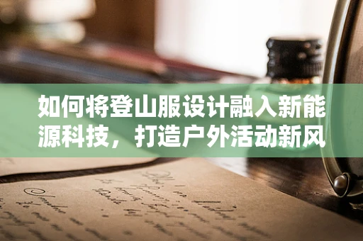 如何将登山服设计融入新能源科技，打造户外活动新风尚？