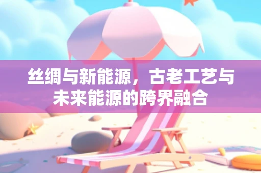 丝绸与新能源，古老工艺与未来能源的跨界融合