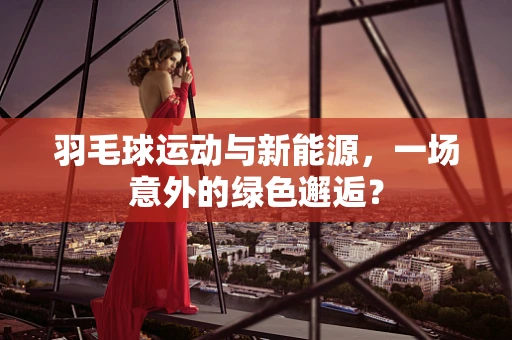羽毛球运动与新能源，一场意外的绿色邂逅？