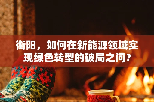 衡阳，如何在新能源领域实现绿色转型的破局之问？