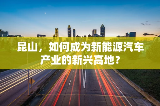 昆山，如何成为新能源汽车产业的新兴高地？