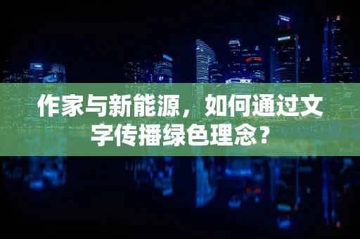 作家与新能源，如何通过文字传播绿色理念？