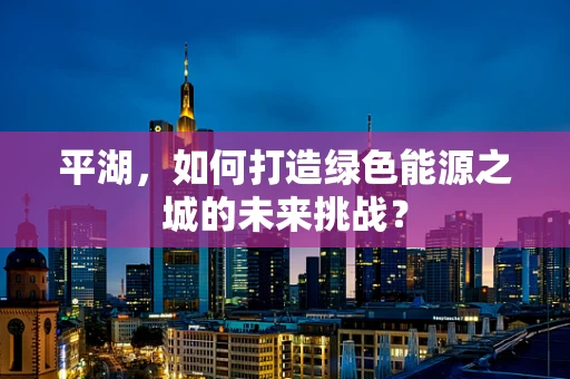 平湖，如何打造绿色能源之城的未来挑战？