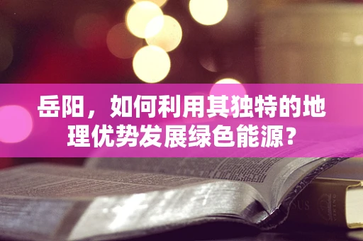 岳阳，如何利用其独特的地理优势发展绿色能源？