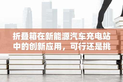 折叠箱在新能源汽车充电站中的创新应用，可行还是挑战？