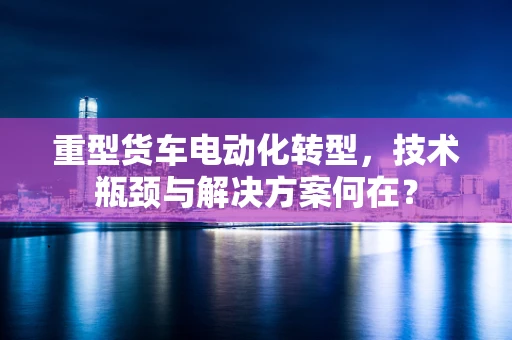 重型货车电动化转型，技术瓶颈与解决方案何在？