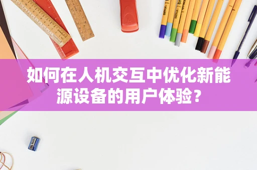 如何在人机交互中优化新能源设备的用户体验？