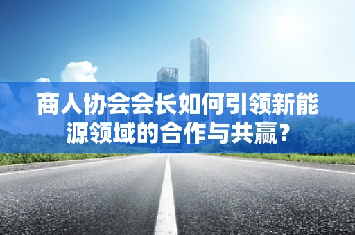 商人协会会长如何引领新能源领域的合作与共赢？