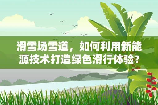 滑雪场雪道，如何利用新能源技术打造绿色滑行体验？