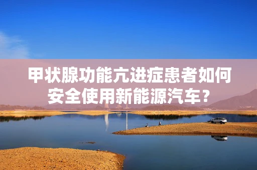 甲状腺功能亢进症患者如何安全使用新能源汽车？