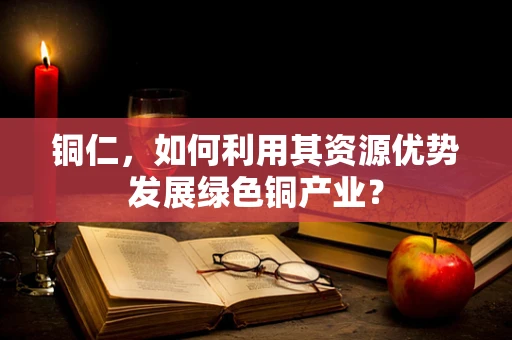 铜仁，如何利用其资源优势发展绿色铜产业？