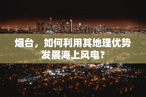 烟台，如何利用其地理优势发展海上风电？