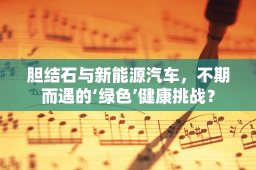 胆结石与新能源汽车，不期而遇的‘绿色’健康挑战？