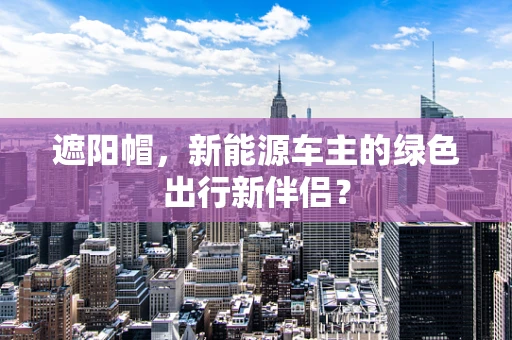 遮阳帽，新能源车主的绿色出行新伴侣？