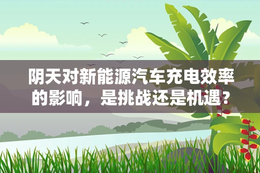 阴天对新能源汽车充电效率的影响，是挑战还是机遇？