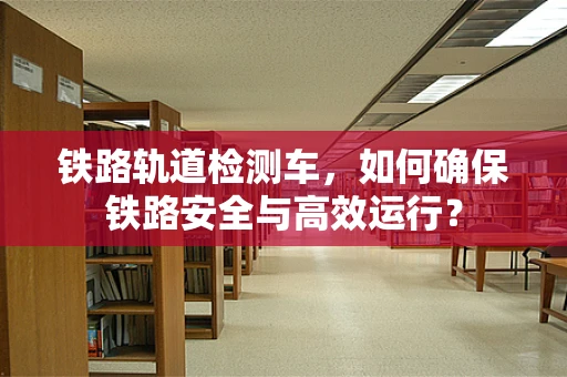 铁路轨道检测车，如何确保铁路安全与高效运行？