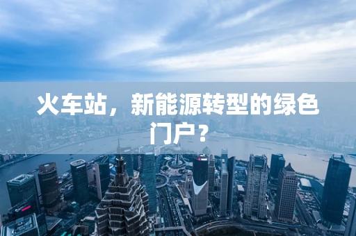 火车站，新能源转型的绿色门户？