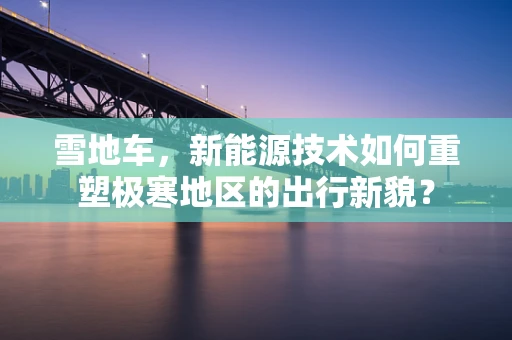 雪地车，新能源技术如何重塑极寒地区的出行新貌？