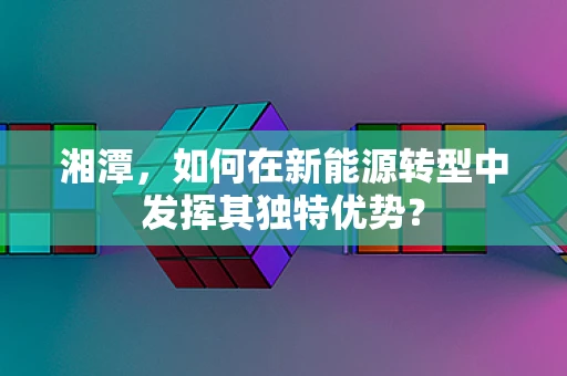 湘潭，如何在新能源转型中发挥其独特优势？