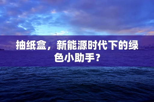 抽纸盒，新能源时代下的绿色小助手？
