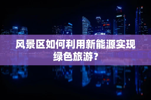 风景区如何利用新能源实现绿色旅游？