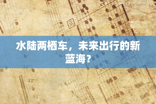 水陆两栖车，未来出行的新蓝海？