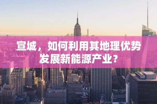 宣城，如何利用其地理优势发展新能源产业？