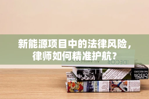 新能源项目中的法律风险，律师如何精准护航？
