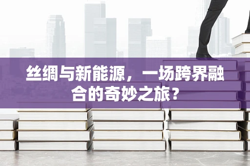 丝绸与新能源，一场跨界融合的奇妙之旅？