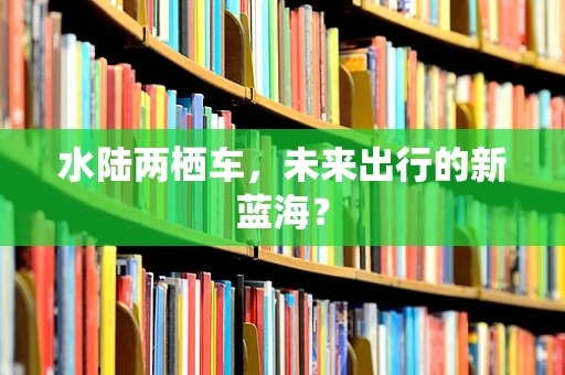 水陆两栖车，未来出行的新蓝海？