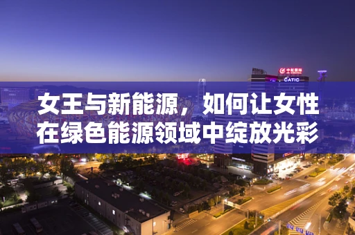 女王与新能源，如何让女性在绿色能源领域中绽放光彩？