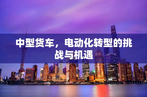 中型货车，电动化转型的挑战与机遇