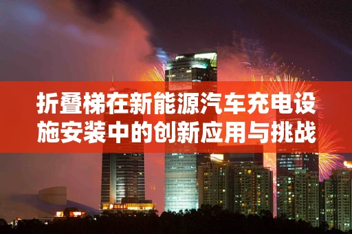 折叠梯在新能源汽车充电设施安装中的创新应用与挑战？