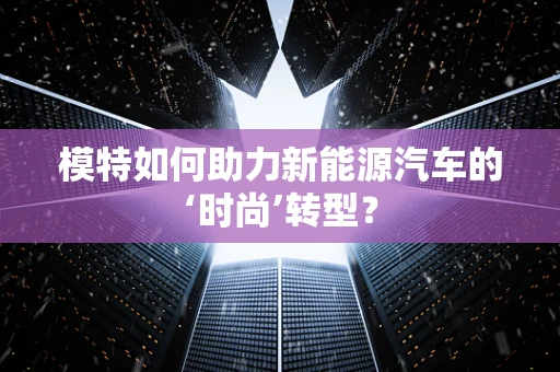 模特如何助力新能源汽车的‘时尚’转型？